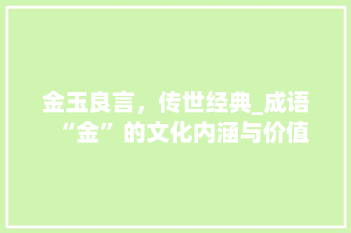 金玉良言，传世经典_成语“金”的文化内涵与价值 生活随笔