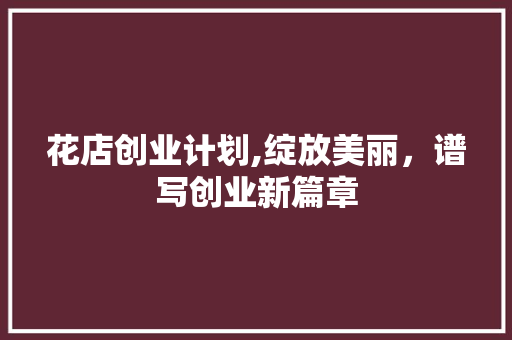 花店创业计划,绽放美丽，谱写创业新篇章