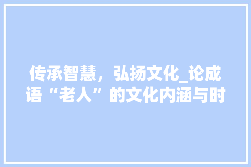 传承智慧，弘扬文化_论成语“老人”的文化内涵与时代价值