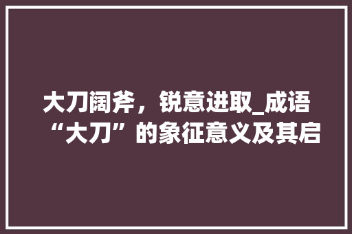 大刀阔斧，锐意进取_成语“大刀”的象征意义及其启示