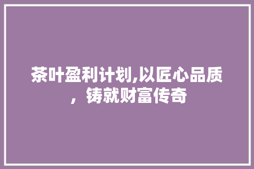 茶叶盈利计划,以匠心品质，铸就财富传奇