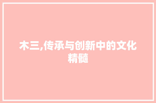 木三,传承与创新中的文化精髓