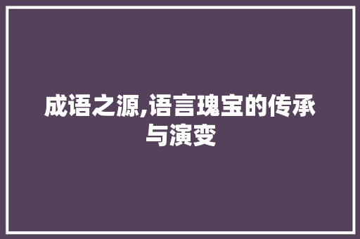 成语之源,语言瑰宝的传承与演变 生活随笔