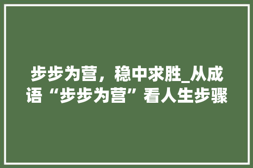 步步为营，稳中求胜_从成语“步步为营”看人生步骤 商业文稿