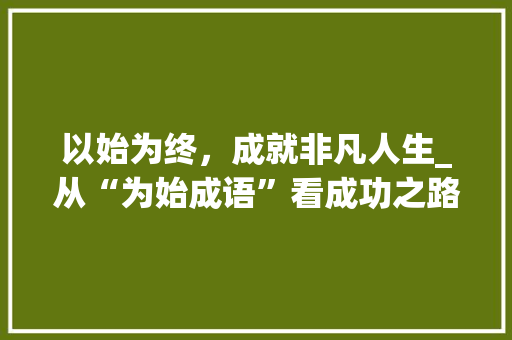 以始为终，成就非凡人生_从“为始成语”看成功之路