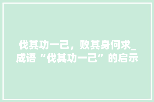 伐其功一己，败其身何求_成语“伐其功一己”的启示与反思