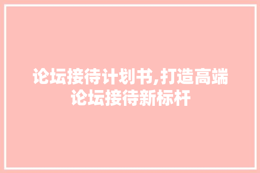 论坛接待计划书,打造高端论坛接待新标杆