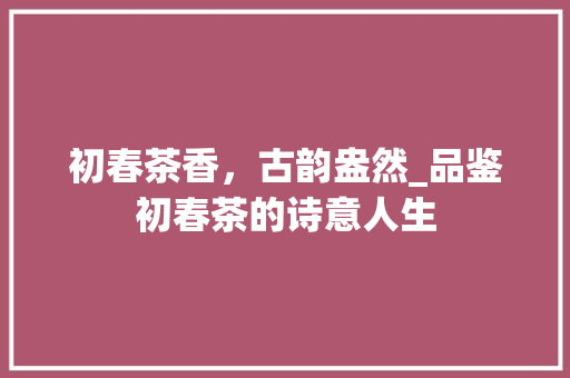 初春茶香，古韵盎然_品鉴初春茶的诗意人生