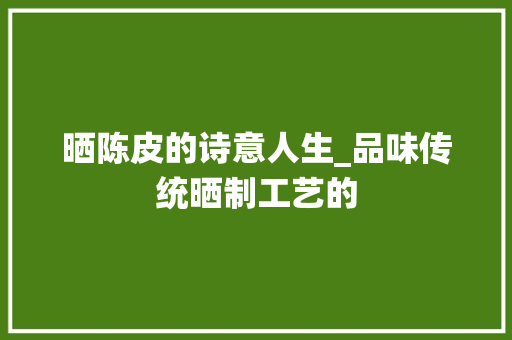 晒陈皮的诗意人生_品味传统晒制工艺的