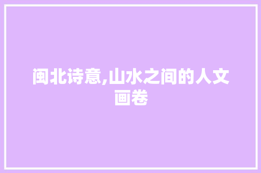 闽北诗意,山水之间的人文画卷
