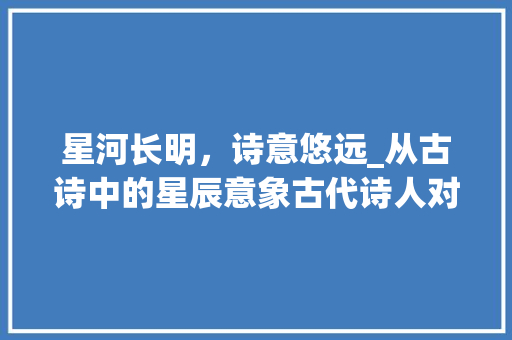 星河长明，诗意悠远_从古诗中的星辰意象古代诗人对宇宙的感悟