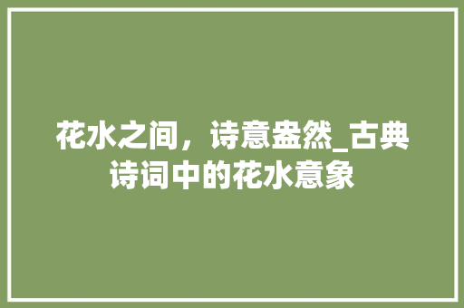 花水之间，诗意盎然_古典诗词中的花水意象 工作总结