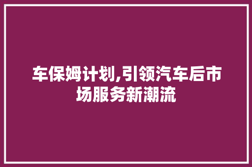 车保姆计划,引领汽车后市场服务新潮流