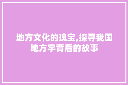 地方文化的瑰宝,探寻我国地方字背后的故事