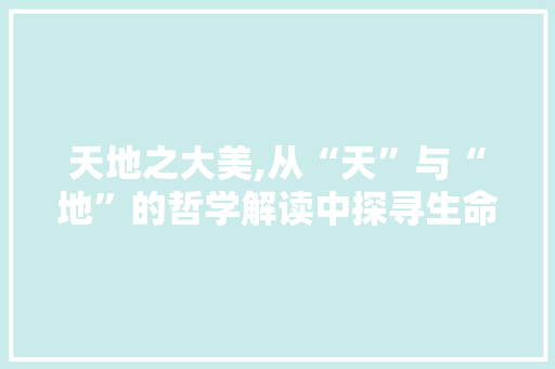 天地之大美,从“天”与“地”的哲学解读中探寻生命真谛