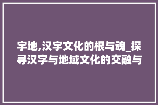 字地,汉字文化的根与魂_探寻汉字与地域文化的交融与发展