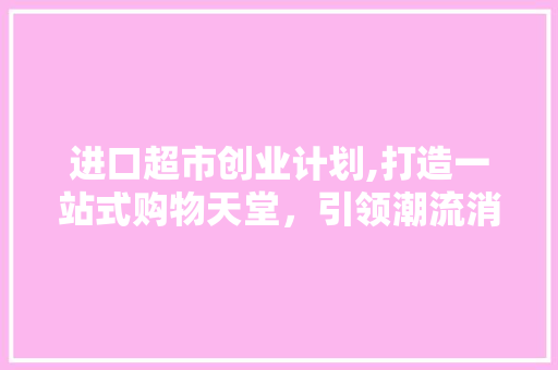 进口超市创业计划,打造一站式购物天堂，引领潮流消费新趋势