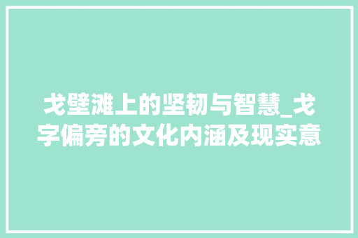 戈壁滩上的坚韧与智慧_戈字偏旁的文化内涵及现实意义