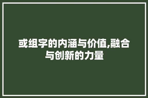 或组字的内涵与价值,融合与创新的力量 工作报告