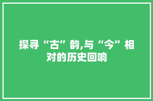探寻“古”韵,与“今”相对的历史回响