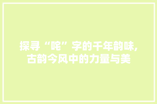 探寻“咤”字的千年韵味,古韵今风中的力量与美