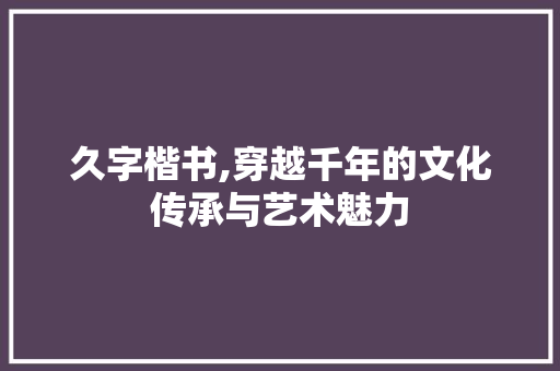 久字楷书,穿越千年的文化传承与艺术魅力