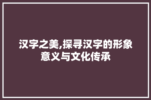 汉字之美,探寻汉字的形象意义与文化传承