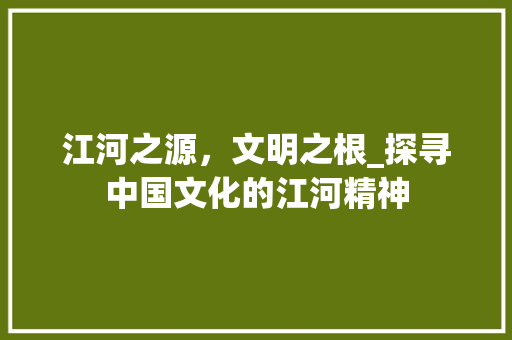 江河之源，文明之根_探寻中国文化的江河精神