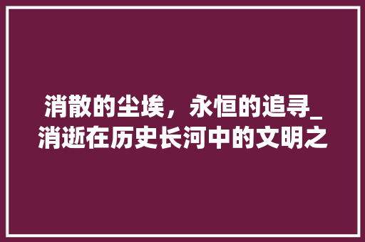 消散的尘埃，永恒的追寻_消逝在历史长河中的文明之光