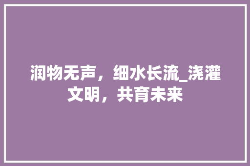 润物无声，细水长流_浇灌文明，共育未来