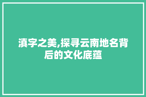 滇字之美,探寻云南地名背后的文化底蕴