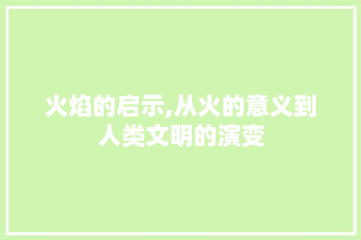 火焰的启示,从火的意义到人类文明的演变