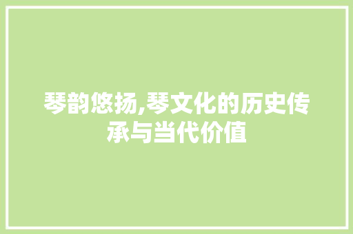琴韵悠扬,琴文化的历史传承与当代价值