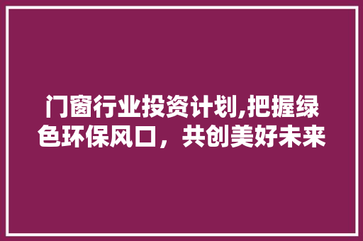 门窗行业投资计划,把握绿色环保风口，共创美好未来
