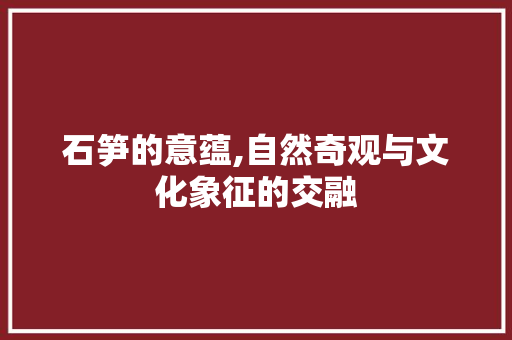 石笋的意蕴,自然奇观与文化象征的交融