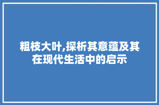 粗枝大叶,探析其意蕴及其在现代生活中的启示