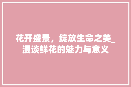 花开盛景，绽放生命之美_漫谈鲜花的魅力与意义