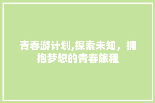 青春游计划,探索未知，拥抱梦想的青春旅程