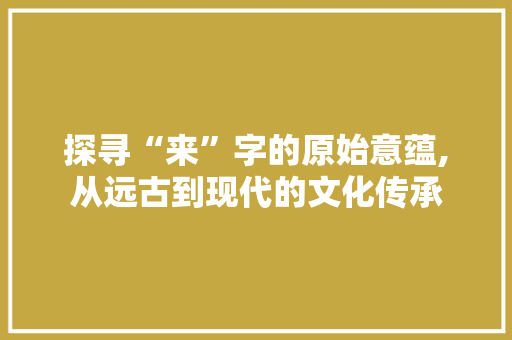 探寻“来”字的原始意蕴,从远古到现代的文化传承