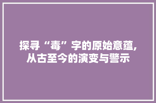 探寻“毒”字的原始意蕴,从古至今的演变与警示