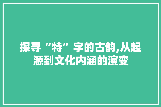 探寻“特”字的古韵,从起源到文化内涵的演变
