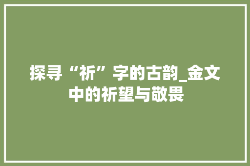 探寻“祈”字的古韵_金文中的祈望与敬畏