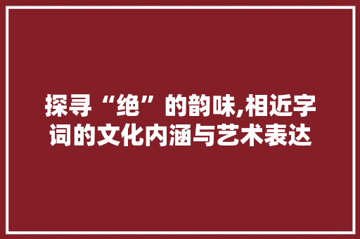 探寻“绝”的韵味,相近字词的文化内涵与艺术表达
