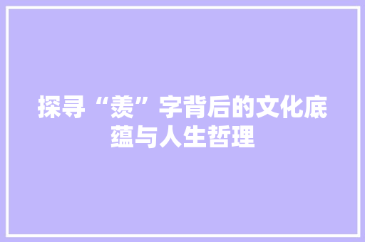探寻“羡”字背后的文化底蕴与人生哲理