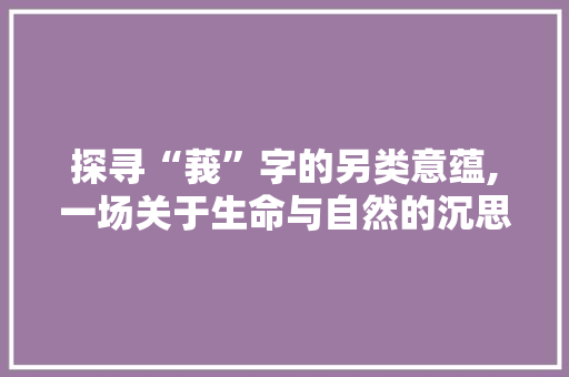 探寻“莪”字的另类意蕴,一场关于生命与自然的沉思