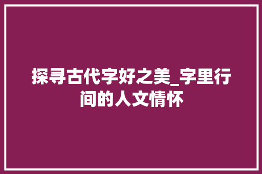 探寻古代字好之美_字里行间的人文情怀