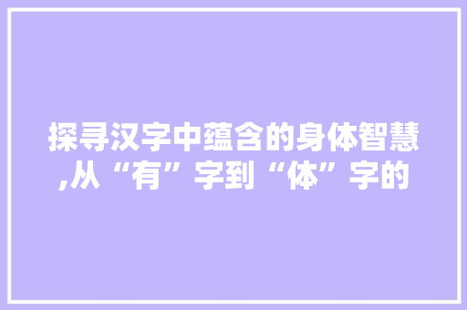 探寻汉字中蕴含的身体智慧,从“有”字到“体”字的精神内涵