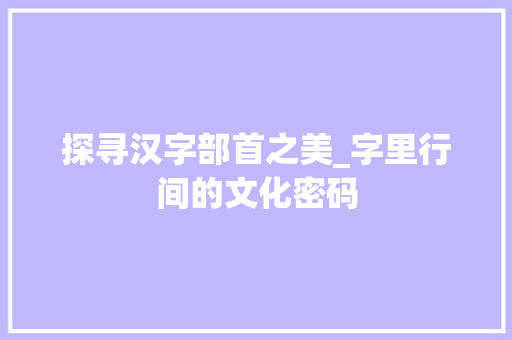探寻汉字部首之美_字里行间的文化密码