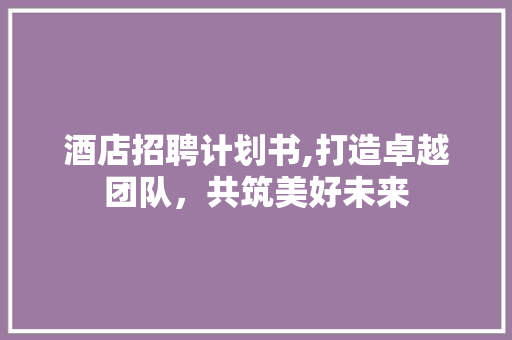 酒店招聘计划书,打造卓越团队，共筑美好未来