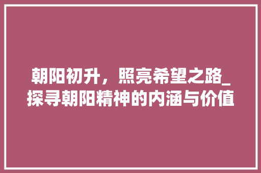 朝阳初升，照亮希望之路_探寻朝阳精神的内涵与价值 工作类
